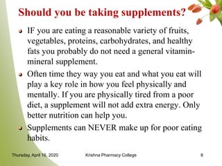Should you be taking supplements?
IF you are eating a reasonable variety of fruits,
vegetables, proteins, carbohydrates, and healthy
fats you probably do not need a general vitamin-
mineral supplement.
Often time they way you eat and what you eat will
play a key role in how you feel physically and
mentally. If you are physically tired from a poor
diet, a supplement will not add extra energy. Only
better nutrition can help you.
Supplements can NEVER make up for poor eating
habits.
Thursday, April 16, 2020 Krishna Pharmacy College 8
 