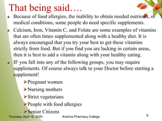 That being said….
Because of food allergies, the inability to obtain needed nutrients, or
medical conditions, some people do need specific supplements.
Calcium, Iron, Vitamin C, and Folate are some examples of vitamins
that are often times supplemented along with a healthy diet. It is
always encouraged that you try your best to get these vitamins
strictly from food. But if you find you are lacking in certain areas,
then it is best to add a vitamin along with your healthy eating.
IF you fall into any of the following groups, you may require
supplements. Of course always talk to your Doctor before starting a
supplement!
Pregnant women
Nursing mothers
Strict vegetarians
People with food allergies
Senior Citizens
Thursday, April 16, 2020 Krishna Pharmacy College 9
 