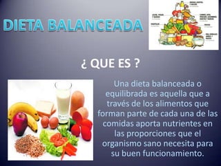 ¿ QUE ES ?
       Una dieta balanceada o
     equilibrada es aquella que a
     través de los alimentos que
  forman parte de cada una de las
    comidas aporta nutrientes en
       las proporciones que el
   organismo sano necesita para
      su buen funcionamiento.
 