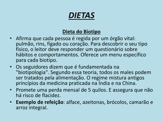 DIETAS
Dieta do Biotipo
• Afirma que cada pessoa é regida por um órgão vital:
pulmão, rins, fígado ou coração. Para descobrir o seu tipo
físico, o leitor deve responder um questionário sobre
hábitos e comportamentos. Oferece um menu específico
para cada biotipo.
• Os seguidores dizem que é fundamentada na
"biotipologia". Segundo essa teoria, todos os males podem
ser tratados pela alimentação. O regime mistura antigos
princípios da medicina praticada na Índia e na China.
• Promete uma perda mensal de 5 quilos. E assegura que não
há risco de flacidez.
• Exemplo de refeição: alface, azeitonas, brócolos, camarão e
arroz integral.
 
