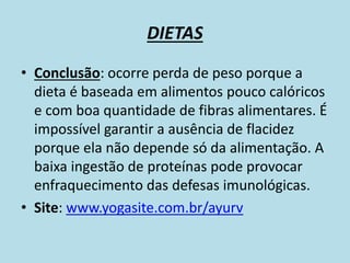 DIETAS
• Conclusão: ocorre perda de peso porque a
dieta é baseada em alimentos pouco calóricos
e com boa quantidade de fibras alimentares. É
impossível garantir a ausência de flacidez
porque ela não depende só da alimentação. A
baixa ingestão de proteínas pode provocar
enfraquecimento das defesas imunológicas.
• Site: www.yogasite.com.br/ayurv
 