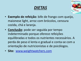DIETAS
• Exemplo de refeição: bife de frango com queijo,
maionese light, arroz com brócolos, cenoura
cozida, chá e laranja.
• Conclusão: pode ser seguida por tempo
indeterminado porque oferece refeições
equilibradas e todos os nutrientes necessários. A
perda de peso é lenta e gradual e conta-se com a
orientação de nutricionistas e de psicólogos.
• Site: www.weightwatchers.com
 
