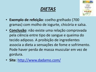 DIETAS
• Exemplo de refeição: coelho grelhado (700
gramas) com molho de iogurte, chicória e salsa.
• Conclusão: não existe uma relação comprovada
pela ciência entre tipo de sangue e queima do
tecido adiposo. A proibição de ingredientes
associa a dieta a sensações de fome e sofrimento.
Pode haver perda de massa muscular em vez de
gordura.
• Site: http://www.dadamo.com/
 