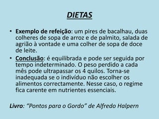 DIETAS
• Exemplo de refeição: um pires de bacalhau, duas
colheres de sopa de arroz e de palmito, salada de
agrião à vontade e uma colher de sopa de doce
de leite.
• Conclusão: é equilibrada e pode ser seguida por
tempo indeterminado. O peso perdido a cada
mês pode ultrapassar os 4 quilos. Torna-se
inadequada se o indivíduo não escolher os
alimentos correctamente. Nesse caso, o regime
fica carente em nutrientes essenciais.
Livro: “Pontos para o Gordo” de Alfredo Halpern
 