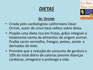 DIETAS
Dr. Ornish
• Criada pelo cardiologista californiano Dean
Ornish, autor de cinco best-sellers sobre dieta.
• Propõe uma dieta rica em frutas, grãos integrais e
totalmente isenta de alimentos de origem animal.
Proíbe carne vermelha, frangos, peixes, azeite e
derivados do leite.
• Promete que a redução do consumo de gordura a
10% do total diário de calorias previne doenças
cardíacas, emagrece e prolonga a vida.
 
