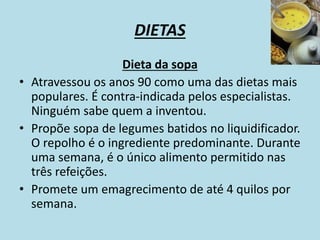 DIETAS
Dieta da sopa
• Atravessou os anos 90 como uma das dietas mais
populares. É contra-indicada pelos especialistas.
Ninguém sabe quem a inventou.
• Propõe sopa de legumes batidos no liquidificador.
O repolho é o ingrediente predominante. Durante
uma semana, é o único alimento permitido nas
três refeições.
• Promete um emagrecimento de até 4 quilos por
semana.
 