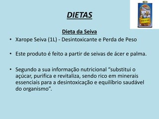 DIETAS
Dieta da Seiva
• Xarope Seiva (1L) - Desintoxicante e Perda de Peso
• Este produto é feito a partir de seivas de ácer e palma.
• Segundo a sua informação nutricional “substitui o
açúcar, purifica e revitaliza, sendo rico em minerais
essenciais para a desintoxicação e equilíbrio saudável
do organismo”.
 