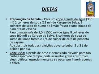 DIETAS
• Preparação da bebida – Para um copo grande de água (330
ml) 2 colheres de sopa (12 ml) de Xarope de Seiva, 2
colheres de sopa de sumo de limão fresco e uma pitada de
pimenta de cayena.
Para uma garrafa de 1,5l (1500 ml) de água 8 colheres de
sopa (60 ml) de Xarope de Seiva, 8 colheres de sopa de
sumo de limão fresco e 1/4 de colher de café de pimenta
de cayena.
Ao substituir todas as refeições deve-se beber 2 a 3 L de
bebida por dia.
• Conclusão: a perda de peso é demasiado elevada para tão
curto espaço de tempo, pode acarretar graves distúrbios
electrolíticos, especialmente se se optar por ingerir apenas
a seiva.
 