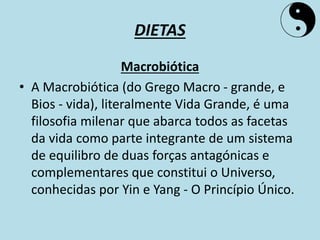DIETAS
Macrobiótica
• A Macrobiótica (do Grego Macro - grande, e
Bios - vida), literalmente Vida Grande, é uma
filosofia milenar que abarca todos as facetas
da vida como parte integrante de um sistema
de equilibro de duas forças antagónicas e
complementares que constitui o Universo,
conhecidas por Yin e Yang - O Princípio Único.
 