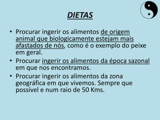 DIETAS
• Procurar ingerir os alimentos de origem
animal que biologicamente estejam mais
afastados de nós, como é o exemplo do peixe
em geral.
• Procurar ingerir os alimentos da época sazonal
em que nos encontramos.
• Procurar ingerir os alimentos da zona
geográfica em que vivemos. Sempre que
possível e num raio de 50 Kms.
 