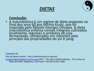 DIETAS
Conclusão:
• A macrobiótica é um regime de dieta proposto no
final dos anos 60 por Michio Kushi, que foi
inspirado pelo filósofo Georges Ohsawa. A dieta
macrobiótica enfatiza cereais integrais cultivados
localmente, legumes e produtos de soja
fermentada, combinados em refeições pelo
princípio das propriedades do yin e yang.
Adaptado de :
Site de Nelson Avelar: http://nelsonavelar.no.sapo.pt/
Instituto Macrobiótico de Portugal 2001 -"The Book of Macrobiotics - The Universal
Way of health, Happiness, and Peace" MICHIO KUSHI 1986
 