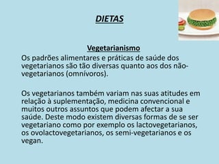 DIETAS
Vegetarianismo
Os padrões alimentares e práticas de saúde dos
vegetarianos são tão diversas quanto aos dos não-
vegetarianos (omnívoros).
Os vegetarianos também variam nas suas atitudes em
relação à suplementação, medicina convencional e
muitos outros assuntos que podem afectar a sua
saúde. Deste modo existem diversas formas de se ser
vegetariano como por exemplo os lactovegetarianos,
os ovolactovegetarianos, os semi-vegetarianos e os
vegan.
 
