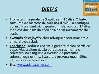 DIETAS
• Promete uma perda de 5 quilos em 15 dias. O baixo
consumo de hidratos de carbono diminui a produção
de insulina e ajudaria a queimar mais gordura. Muitos
médicos duvidam da eficiência de tal mecanismo de
acção.
• Exemplo de refeição: cheeseburguer com omelete e
um prato de salada.
• Conclusão: Reduz o apetite e garante rápida perda de
peso. Mas a alimentação gordurosa aumenta o
colesterol no sangue e o excesso de proteínas
sobrecarrega os rins. Esta dieta provoca mau hálito,
náuseas e dor de cabeça.
• Site: www.atkinscenter.com
 