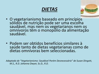 DIETAS
• O vegetarianismo baseado em princípios
sólidos de nutrição pode ser uma escolha
saudável, mas nem os vegetarianos nem os
omnívoros têm o monopólio da alimentação
saudável.
• Podem ser obtidos benefícios similares à
saúde tanto de dietas vegetarianas como de
dietas omnívoras bem seleccionadas.
Adaptado de “Vegetarianismo: Saudável Porém Desnecessário” de Susan Dingott,
M.S., R.D. Johanna Dwyer, Sc.D., R.D.
 