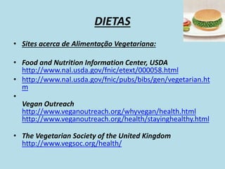 DIETAS
• Sites acerca de Alimentação Vegetariana:
• Food and Nutrition Information Center, USDA
http://www.nal.usda.gov/fnic/etext/000058.html
• http://www.nal.usda.gov/fnic/pubs/bibs/gen/vegetarian.ht
m
•
Vegan Outreach
http://www.veganoutreach.org/whyvegan/health.html
http://www.veganoutreach.org/health/stayinghealthy.html
• The Vegetarian Society of the United Kingdom
http://www.vegsoc.org/health/
 