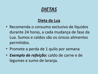 DIETAS
Dieta da Lua
• Recomenda o consumo exclusivo de líquidos
durante 24 horas, a cada mudança de fase da
Lua. Sumos e caldos são os únicos alimentos
permitidos.
• Promete a perda de 1 quilo por semana
• Exemplo de refeição: caldo de carne e de
legumes e sumo de laranja.
 