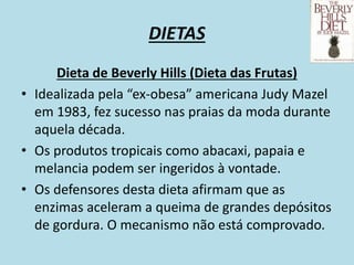 DIETAS
Dieta de Beverly Hills (Dieta das Frutas)
• Idealizada pela “ex-obesa” americana Judy Mazel
em 1983, fez sucesso nas praias da moda durante
aquela década.
• Os produtos tropicais como abacaxi, papaia e
melancia podem ser ingeridos à vontade.
• Os defensores desta dieta afirmam que as
enzimas aceleram a queima de grandes depósitos
de gordura. O mecanismo não está comprovado.
 