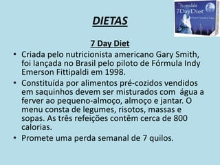 DIETAS
7 Day Diet
• Criada pelo nutricionista americano Gary Smith,
foi lançada no Brasil pelo piloto de Fórmula Indy
Emerson Fittipaldi em 1998.
• Constituída por alimentos pré-cozidos vendidos
em saquinhos devem ser misturados com água a
ferver ao pequeno-almoço, almoço e jantar. O
menu consta de legumes, risotos, massas e
sopas. As três refeições contêm cerca de 800
calorias.
• Promete uma perda semanal de 7 quilos.
 