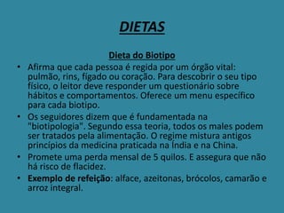 DIETAS
Dieta do Biotipo
• Afirma que cada pessoa é regida por um órgão vital:
pulmão, rins, fígado ou coração. Para descobrir o seu tipo
físico, o leitor deve responder um questionário sobre
hábitos e comportamentos. Oferece um menu específico
para cada biotipo.
• Os seguidores dizem que é fundamentada na
"biotipologia". Segundo essa teoria, todos os males podem
ser tratados pela alimentação. O regime mistura antigos
princípios da medicina praticada na Índia e na China.
• Promete uma perda mensal de 5 quilos. E assegura que não
há risco de flacidez.
• Exemplo de refeição: alface, azeitonas, brócolos, camarão e
arroz integral.
 