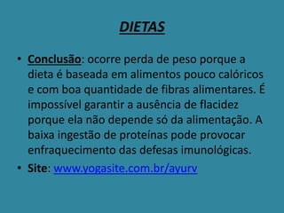 DIETAS
• Conclusão: ocorre perda de peso porque a
dieta é baseada em alimentos pouco calóricos
e com boa quantidade de fibras alimentares. É
impossível garantir a ausência de flacidez
porque ela não depende só da alimentação. A
baixa ingestão de proteínas pode provocar
enfraquecimento das defesas imunológicas.
• Site: www.yogasite.com.br/ayurv
 