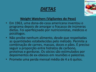 DIETAS
Weight Watchers (Vigilantes do Peso)
• Em 1963, uma dona-de-casa americana inventou o
programa depois de amargar o fracasso de inúmeras
dietas. Foi aperfeiçoado por nutricionistas, médicos e
psicólogos.
• Não proíbe nenhum alimento, desde que respeitadas
as quantidades estabelecidas pelo método. Permite a
combinação de carnes, massas, doces e pães. É preciso
seguir a proporção entre hidratos de carbono,
proteínas e gorduras. Os sócios são estimulados por
depoimentos de ex-obesos em reuniões e palestras.
• Promete uma perda mensal média de 4 a 6 quilos.
 