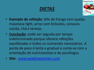 DIETAS
• Exemplo de refeição: bife de frango com queijo,
maionese light, arroz com brócolos, cenoura
cozida, chá e laranja.
• Conclusão: pode ser seguida por tempo
indeterminado porque oferece refeições
equilibradas e todos os nutrientes necessários. A
perda de peso é lenta e gradual e conta-se com a
orientação de nutricionistas e de psicólogos.
• Site: www.weightwatchers.com
 