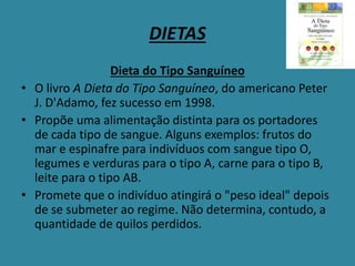 DIETAS
Dieta do Tipo Sanguíneo
• O livro A Dieta do Tipo Sanguíneo, do americano Peter
J. D'Adamo, fez sucesso em 1998.
• Propõe uma alimentação distinta para os portadores
de cada tipo de sangue. Alguns exemplos: frutos do
mar e espinafre para indivíduos com sangue tipo O,
legumes e verduras para o tipo A, carne para o tipo B,
leite para o tipo AB.
• Promete que o indivíduo atingirá o "peso ideal" depois
de se submeter ao regime. Não determina, contudo, a
quantidade de quilos perdidos.
 