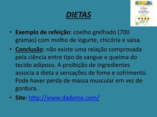 DIETAS
• Exemplo de refeição: coelho grelhado (700
gramas) com molho de iogurte, chicória e salsa.
• Conclusão: não existe uma relação comprovada
pela ciência entre tipo de sangue e queima do
tecido adiposo. A proibição de ingredientes
associa a dieta a sensações de fome e sofrimento.
Pode haver perda de massa muscular em vez de
gordura.
• Site: http://www.dadamo.com/
 