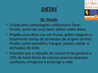 DIETAS
Dr. Ornish
• Criada pelo cardiologista californiano Dean
Ornish, autor de cinco best-sellers sobre dieta.
• Propõe uma dieta rica em frutas, grãos integrais e
totalmente isenta de alimentos de origem animal.
Proíbe carne vermelha, frangos, peixes, azeite e
derivados do leite.
• Promete que a redução do consumo de gordura a
10% do total diário de calorias previne doenças
cardíacas, emagrece e prolonga a vida.
 