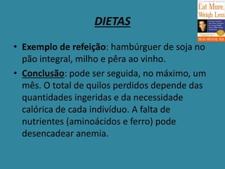 DIETAS
• Exemplo de refeição: hambúrguer de soja no
pão integral, milho e pêra ao vinho.
• Conclusão: pode ser seguida, no máximo, um
mês. O total de quilos perdidos depende das
quantidades ingeridas e da necessidade
calórica de cada indivíduo. A falta de
nutrientes (aminoácidos e ferro) pode
desencadear anemia.
 