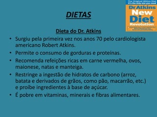 DIETAS
Dieta do Dr. Atkins
• Surgiu pela primeira vez nos anos 70 pelo cardiologista
americano Robert Atkins.
• Permite o consumo de gorduras e proteínas.
• Recomenda refeições ricas em carne vermelha, ovos,
maionese, natas e manteiga.
• Restringe a ingestão de hidratos de carbono (arroz,
batata e derivados de grãos, como pão, macarrão, etc.)
e proíbe ingredientes à base de açúcar.
• É pobre em vitaminas, minerais e fibras alimentares.
 