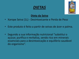 DIETAS
Dieta da Seiva
• Xarope Seiva (1L) - Desintoxicante e Perda de Peso
• Este produto é feito a partir de seivas de ácer e palma.
• Segundo a sua informação nutricional “substitui o
açúcar, purifica e revitaliza, sendo rico em minerais
essenciais para a desintoxicação e equilíbrio saudável
do organismo”.
 