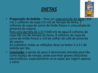 DIETAS
• Preparação da bebida – Para um copo grande de água (330
ml) 2 colheres de sopa (12 ml) de Xarope de Seiva, 2
colheres de sopa de sumo de limão fresco e uma pitada de
pimenta de cayena.
Para uma garrafa de 1,5l (1500 ml) de água 8 colheres de
sopa (60 ml) de Xarope de Seiva, 8 colheres de sopa de
sumo de limão fresco e 1/4 de colher de café de pimenta
de cayena.
Ao substituir todas as refeições deve-se beber 2 a 3 L de
bebida por dia.
• Conclusão: a perda de peso é demasiado elevada para tão
curto espaço de tempo, pode acarretar graves distúrbios
electrolíticos, especialmente se se optar por ingerir apenas
a seiva.
 