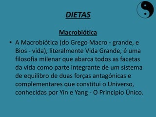 DIETAS
Macrobiótica
• A Macrobiótica (do Grego Macro - grande, e
Bios - vida), literalmente Vida Grande, é uma
filosofia milenar que abarca todos as facetas
da vida como parte integrante de um sistema
de equilibro de duas forças antagónicas e
complementares que constitui o Universo,
conhecidas por Yin e Yang - O Princípio Único.
 