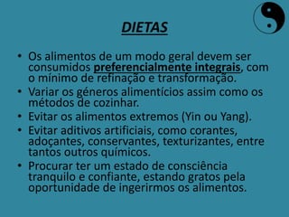 DIETAS
• Os alimentos de um modo geral devem ser
consumidos preferencialmente integrais, com
o mínimo de refinação e transformação.
• Variar os géneros alimentícios assim como os
métodos de cozinhar.
• Evitar os alimentos extremos (Yin ou Yang).
• Evitar aditivos artificiais, como corantes,
adoçantes, conservantes, texturizantes, entre
tantos outros químicos.
• Procurar ter um estado de consciência
tranquilo e confiante, estando gratos pela
oportunidade de ingerirmos os alimentos.
 