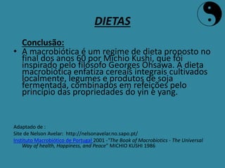 DIETAS
Conclusão:
• A macrobiótica é um regime de dieta proposto no
final dos anos 60 por Michio Kushi, que foi
inspirado pelo filósofo Georges Ohsawa. A dieta
macrobiótica enfatiza cereais integrais cultivados
localmente, legumes e produtos de soja
fermentada, combinados em refeições pelo
princípio das propriedades do yin e yang.
Adaptado de :
Site de Nelson Avelar: http://nelsonavelar.no.sapo.pt/
Instituto Macrobiótico de Portugal 2001 -"The Book of Macrobiotics - The Universal
Way of health, Happiness, and Peace" MICHIO KUSHI 1986
 