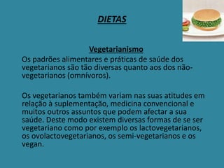 DIETAS
Vegetarianismo
Os padrões alimentares e práticas de saúde dos
vegetarianos são tão diversas quanto aos dos não-
vegetarianos (omnívoros).
Os vegetarianos também variam nas suas atitudes em
relação à suplementação, medicina convencional e
muitos outros assuntos que podem afectar a sua
saúde. Deste modo existem diversas formas de se ser
vegetariano como por exemplo os lactovegetarianos,
os ovolactovegetarianos, os semi-vegetarianos e os
vegan.
 