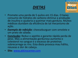 DIETAS
• Promete uma perda de 5 quilos em 15 dias. O baixo
consumo de hidratos de carbono diminui a produção
de insulina e ajudaria a queimar mais gordura. Muitos
médicos duvidam da eficiência de tal mecanismo de
ação.
• Exemplo de refeição: cheeseburguer com omelete e
um prato de salada.
• Conclusão: Reduz o apetite e garante rápida perda de
peso. Mas a alimentação gordurosa aumenta o
colesterol no sangue e o excesso de proteínas
sobrecarrega os rins. Esta dieta provoca mau hálito,
náuseas e dor de cabeça.
• Site: www.atkinscenter.com
 