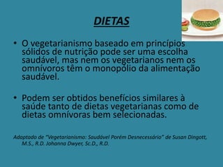 DIETAS
• O vegetarianismo baseado em princípios
sólidos de nutrição pode ser uma escolha
saudável, mas nem os vegetarianos nem os
omnívoros têm o monopólio da alimentação
saudável.
• Podem ser obtidos benefícios similares à
saúde tanto de dietas vegetarianas como de
dietas omnívoras bem selecionadas.
Adaptado de “Vegetarianismo: Saudável Porém Desnecessário” de Susan Dingott,
M.S., R.D. Johanna Dwyer, Sc.D., R.D.
 