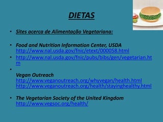 DIETAS
• Sites acerca de Alimentação Vegetariana:
• Food and Nutrition Information Center, USDA
http://www.nal.usda.gov/fnic/etext/000058.html
• http://www.nal.usda.gov/fnic/pubs/bibs/gen/vegetarian.ht
m
•
Vegan Outreach
http://www.veganoutreach.org/whyvegan/health.html
http://www.veganoutreach.org/health/stayinghealthy.html
• The Vegetarian Society of the United Kingdom
http://www.vegsoc.org/health/
 