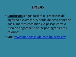 DIETAS
• Conclusão: a água facilita os processos de
digestão e excreção. A perda de peso depende
dos alimentos escolhidos. A pessoa corre o
risco de engordar se optar por ingredientes
calóricos.
• Site: www.maringasaude.com.br/drwesley.
 