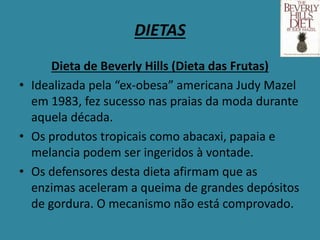 DIETAS
Dieta de Beverly Hills (Dieta das Frutas)
• Idealizada pela “ex-obesa” americana Judy Mazel
em 1983, fez sucesso nas praias da moda durante
aquela década.
• Os produtos tropicais como abacaxi, papaia e
melancia podem ser ingeridos à vontade.
• Os defensores desta dieta afirmam que as
enzimas aceleram a queima de grandes depósitos
de gordura. O mecanismo não está comprovado.
 