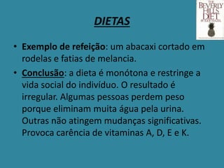 DIETAS
• Exemplo de refeição: um abacaxi cortado em
rodelas e fatias de melancia.
• Conclusão: a dieta é monótona e restringe a
vida social do indivíduo. O resultado é
irregular. Algumas pessoas perdem peso
porque eliminam muita água pela urina.
Outras não atingem mudanças significativas.
Provoca carência de vitaminas A, D, E e K.
 