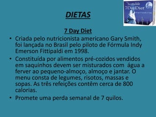 DIETAS
7 Day Diet
• Criada pelo nutricionista americano Gary Smith,
foi lançada no Brasil pelo piloto de Fórmula Indy
Emerson Fittipaldi em 1998.
• Constituída por alimentos pré-cozidos vendidos
em saquinhos devem ser misturados com água a
ferver ao pequeno-almoço, almoço e jantar. O
menu consta de legumes, risotos, massas e
sopas. As três refeições contêm cerca de 800
calorias.
• Promete uma perda semanal de 7 quilos.
 