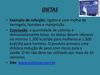 DIETAS
• Exemplo de refeição: rigatone com molho de
beringela, tomates e manjericão.
• Conclusão: a quantidade de calorias é
demasiadamente baixa. As dietas devem oferecer
no mínimo 1.200 kcal/dia para mulheres e 1.500
kcal/dia para homens. O produto provoca uma
drástica redução de peso com riscos para a
saúde. O kit não deve ser utilizado por mais de 16
semanas.
• Site: www.polishop.com.br.
 
