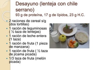 Desayuno (lenteja con chile
serrano)
93 g de proteína, 17 g de lípidos, 23 g H.C.
 2 raciones de cereal s/g
(dos tortillas)
 1 ración de leguminosas
( ½ taza de lentejas)
 1 ración de leche entera
(1 taza)
 1 ración de fruta (1 pieza
de manzana)
 1 ración de fruta ( ½ taza
de jícama picada)
 1/3 taza de fruta (melón
picada)
 