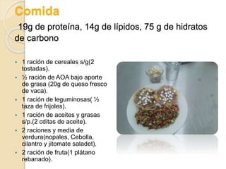 Comida
19g de proteína, 14g de lípidos, 75 g de hidratos
de carbono
 1 ración de cereales s/g(2
tostadas).
 ½ ración de AOA bajo aporte
de grasa (20g de queso fresco
de vaca).
 1 ración de leguminosas( ½
taza de frijoles).
 1 ración de aceites y grasas
s/p.(2 cditas de aceite).
 2 raciones y media de
verdura(nopales, Cebolla,
cilantro y jitomate saladet).
 2 ración de fruta(1 plátano
rebanado).
 