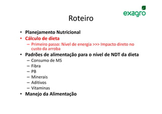 Roteiro
• Planejamento Nutricional
• Cálculo de dieta
   – Primeiro passo: Nível de energia >>> Impacto direto no
     custo da arroba
• Padrões de alimentação para o nível de NDT da dieta
   –   Consumo de MS
   –   Fibra
   –   PB
   –   Minerais
   –   Aditivos
   –   Vitaminas
• Manejo da Alimentação
 