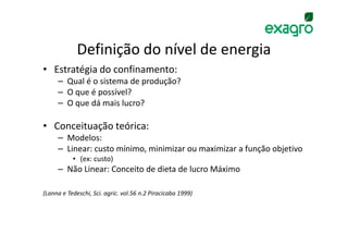 Definição do nível de energia
• Estratégia do confinamento:
     – Qual é o sistema de produção?
     – O que é possível?
     – O que dá mais lucro?

• Conceituação teórica:
     – Modelos:
     – Linear: custo mínimo, minimizar ou maximizar a função objetivo
           • (ex: custo)
     – Não Linear: Conceito de dieta de lucro Máximo

(Lanna e Tedeschi, Sci. agric. vol.56 n.2 Piracicaba 1999)
 