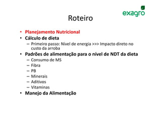 Roteiro
• Planejamento Nutricional
• Cálculo de dieta
   – Primeiro passo: Nível de energia >>> Impacto direto no
     custo da arroba
• Padrões de alimentação para o nível de NDT da dieta
   –   Consumo de MS
   –   Fibra
   –   PB
   –   Minerais
   –   Aditivos
   –   Vitaminas
• Manejo da Alimentação
 